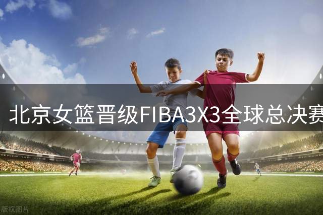 北京女篮晋级FIBA3X3全球总决赛六强 中国代表队止步小组赛