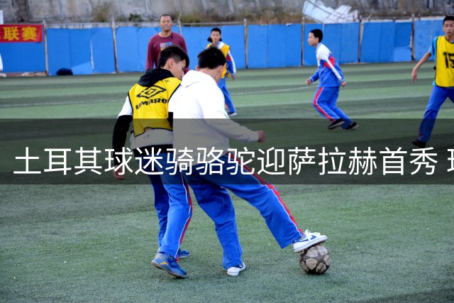 土耳其球迷骑骆驼迎萨拉赫首秀 球场外现"埃及礼物