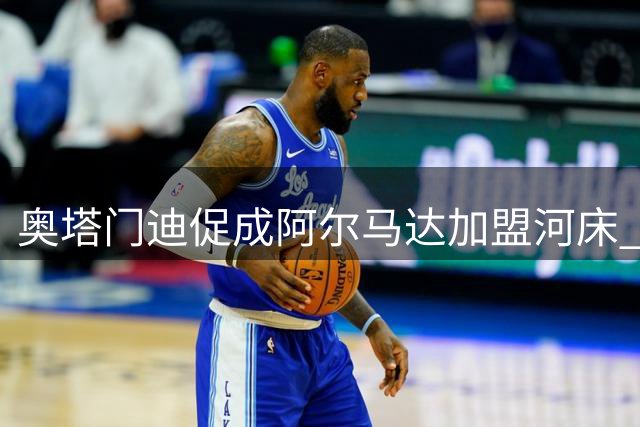 奥塔门迪促成阿尔马达加盟河床 晒照力挺新同事