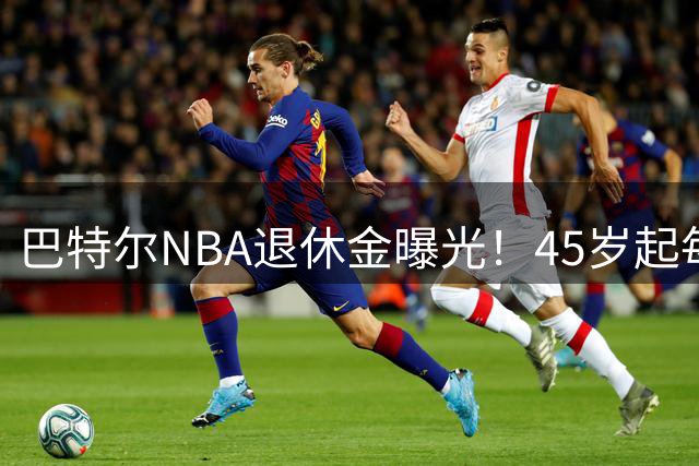 巴特尔NBA退休金曝光！45岁起每月领钱，62岁后数字惊人真羡慕