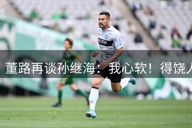 董路再谈孙继海：我心软！得饶人处且饶人 不会说他那边是马戏团