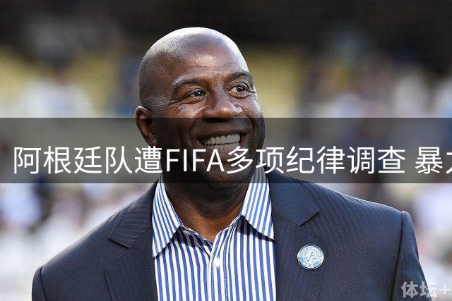 阿根廷队遭FIFA多项纪律调查 暴力事件与种族歧视引争议