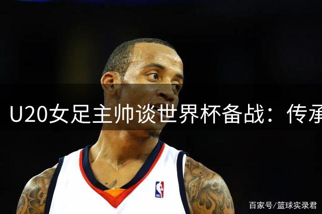 U20女足主帅谈世界杯备战：传承精神比胜负更重要